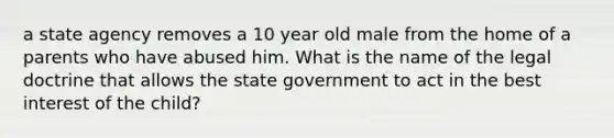 a state agency removes a 10 year old male from the home of a parents who have abused him. What is the name of the legal doctrine that allows the state government to act in the best interest of the child?