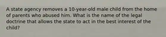 A state agency removes a 10-year-old male child from the home of parents who abused him. What is the name of the legal doctrine that allows the state to act in the best interest of the child?