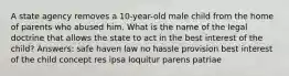 A state agency removes a 10-year-old male child from the home of parents who abused him. What is the name of the legal doctrine that allows the state to act in the best interest of the child? Answers: safe haven law no hassle provision best interest of the child concept res ipsa loquitur parens patriae