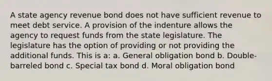 A state agency revenue bond does not have sufficient revenue to meet debt service. A provision of the indenture allows the agency to request funds from the state legislature. The legislature has the option of providing or not providing the additional funds. This is a: a. General obligation bond b. Double-barreled bond c. Special tax bond d. Moral obligation bond