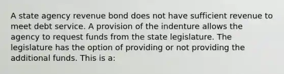 A state agency revenue bond does not have sufficient revenue to meet debt service. A provision of the indenture allows the agency to request funds from the state legislature. The legislature has the option of providing or not providing the additional funds. This is a: