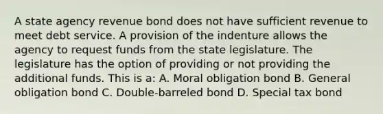 A state agency revenue bond does not have sufficient revenue to meet debt service. A provision of the indenture allows the agency to request funds from the state legislature. The legislature has the option of providing or not providing the additional funds. This is a: A. Moral obligation bond B. General obligation bond C. Double-barreled bond D. Special tax bond