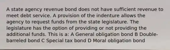 A state agency revenue bond does not have sufficient revenue to meet debt service. A provision of the indenture allows the agency to request funds from the state legislature. The legislature has the option of providing or not providing the additional funds. This is a: A General obligation bond B Double-barreled bond C Special tax bond D Moral obligation bond