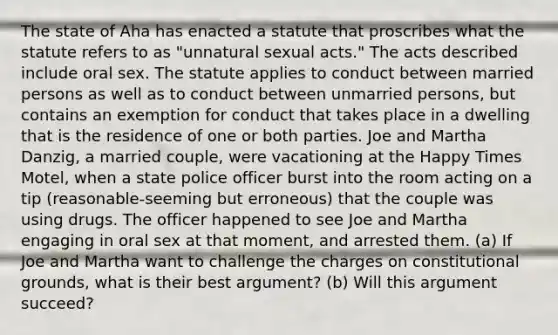 The state of Aha has enacted a statute that proscribes what the statute refers to as "unnatural sexual acts." The acts described include oral sex. The statute applies to conduct between married persons as well as to conduct between unmarried persons, but contains an exemption for conduct that takes place in a dwelling that is the residence of one or both parties. Joe and Martha Danzig, a married couple, were vacationing at the Happy Times Motel, when a state police officer burst into the room acting on a tip (reasonable-seeming but erroneous) that the couple was using drugs. The officer happened to see Joe and Martha engaging in oral sex at that moment, and arrested them. (a) If Joe and Martha want to challenge the charges on constitutional grounds, what is their best argument? (b) Will this argument succeed?