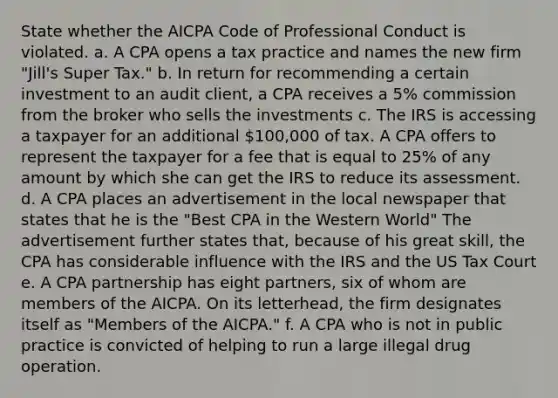 State whether the AICPA Code of Professional Conduct is violated. a. A CPA opens a tax practice and names the new firm "Jill's Super Tax." b. In return for recommending a certain investment to an audit client, a CPA receives a 5% commission from the broker who sells the investments c. The IRS is accessing a taxpayer for an additional 100,000 of tax. A CPA offers to represent the taxpayer for a fee that is equal to 25% of any amount by which she can get the IRS to reduce its assessment. d. A CPA places an advertisement in the local newspaper that states that he is the "Best CPA in the Western World" The advertisement further states that, because of his great skill, the CPA has considerable influence with the IRS and the US Tax Court e. A CPA partnership has eight partners, six of whom are members of the AICPA. On its letterhead, the firm designates itself as "Members of the AICPA." f. A CPA who is not in public practice is convicted of helping to run a large illegal drug operation.