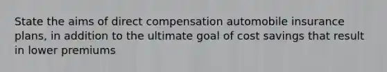 State the aims of direct compensation automobile insurance plans, in addition to the ultimate goal of cost savings that result in lower premiums