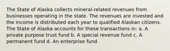 The State of Alaska collects mineral-related revenues from businesses operating in the state. The revenues are invested and the income is distributed each year to qualified Alaskan citizens. The State of Alaska accounts for these transactions in: a. A private purpose trust fund b. A special revenue fund c. A permanent fund d. An enterprise fund