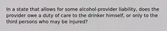 In a state that allows for some alcohol-provider liability, does the provider owe a duty of care to the drinker himself, or only to the third persons who may be injured?