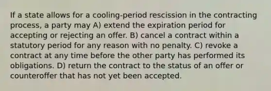 If a state allows for a cooling-period rescission in the contracting process, a party may A) extend the expiration period for accepting or rejecting an offer. B) cancel a contract within a statutory period for any reason with no penalty. C) revoke a contract at any time before the other party has performed its obligations. D) return the contract to the status of an offer or counteroffer that has not yet been accepted.