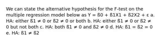 We can state the alternative hypothesis for the F-test on the multiple regression model below as Y = ß0 + ß1X1 + ß2X2 + ε a. HA: either ß1 ≠ 0 or ß2 ≠ 0 or both b. HA: either ß1 ≠ 0 or ß2 ≠ 0 but not both c. HA: both ß1 ≠ 0 and ß2 ≠ 0 d. HA: ß1 = ß2 = 0 e. HA: ß1 ≠ ß2