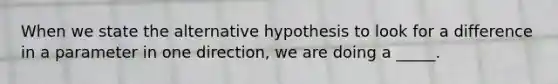 When we state the alternative hypothesis to look for a difference in a parameter in one direction, we are doing a _____.