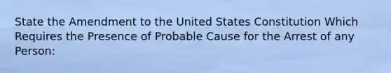 State the Amendment to the United States Constitution Which Requires the Presence of Probable Cause for the Arrest of any Person: