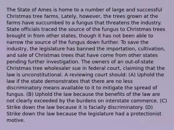 The State of Ames is home to a number of large and successful Christmas tree farms. Lately, however, the trees grown at the farms have succumbed to a fungus that threatens the industry. State officials traced the source of the fungus to Christmas trees brought in from other states, though it has not been able to narrow the source of the fungus down further. To save the industry, the legislature has banned the importation, cultivation, and sale of Christmas trees that have come from other states pending further investigation. The owners of an out-of-state Christmas tree wholesaler sue in federal court, claiming that the law is unconstitutional. A reviewing court should: (A) Uphold the law if the state demonstrates that there are no less discriminatory means available to it to mitigate the spread of fungus. (B) Uphold the law because the benefits of the law are not clearly exceeded by the burdens on interstate commerce. (C) Strike down the law because it is facially discriminatory. (D) Strike down the law because the legislature had a protectionist motive.