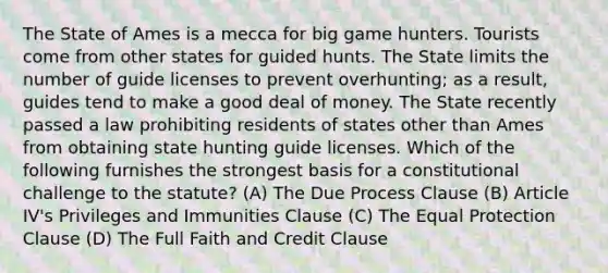 The State of Ames is a mecca for big game hunters. Tourists come from other states for guided hunts. The State limits the number of guide licenses to prevent overhunting; as a result, guides tend to make a good deal of money. The State recently passed a law prohibiting residents of states other than Ames from obtaining state hunting guide licenses. Which of the following furnishes the strongest basis for a constitutional challenge to the statute? (A) The Due Process Clause (B) Article IV's Privileges and Immunities Clause (C) The Equal Protection Clause (D) The Full Faith and Credit Clause