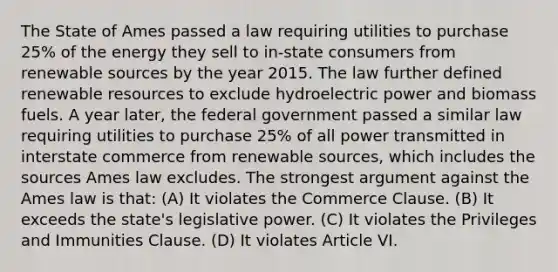 The State of Ames passed a law requiring utilities to purchase 25% of the energy they sell to in-state consumers from renewable sources by the year 2015. The law further defined renewable resources to exclude hydroelectric power and biomass fuels. A year later, the federal government passed a similar law requiring utilities to purchase 25% of all power transmitted in interstate commerce from renewable sources, which includes the sources Ames law excludes. The strongest argument against the Ames law is that: (A) It violates the Commerce Clause. (B) It exceeds the state's legislative power. (C) It violates the Privileges and Immunities Clause. (D) It violates Article VI.