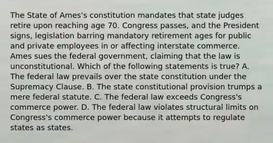 The State of Ames's constitution mandates that state judges retire upon reaching age 70. Congress passes, and the President signs, legislation barring mandatory retirement ages for public and private employees in or affecting interstate commerce. Ames sues the federal government, claiming that the law is unconstitutional. Which of the following statements is true? A. The federal law prevails over the state constitution under the Supremacy Clause. B. The state constitutional provision trumps a mere federal statute. C. The federal law exceeds Congress's commerce power. D. The federal law violates structural limits on Congress's commerce power because it attempts to regulate states as states.