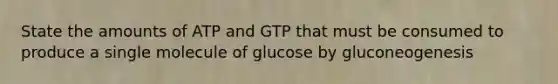 State the amounts of ATP and GTP that must be consumed to produce a single molecule of glucose by gluconeogenesis