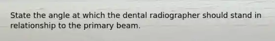 State the angle at which the dental radiographer should stand in relationship to the primary beam.