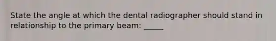 State the angle at which the dental radiographer should stand in relationship to the primary beam: _____