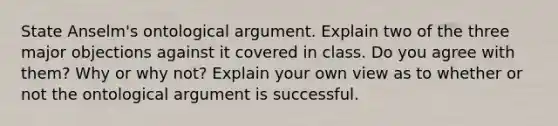 State Anselm's ontological argument. Explain two of the three major objections against it covered in class. Do you agree with them? Why or why not? Explain your own view as to whether or not the ontological argument is successful.