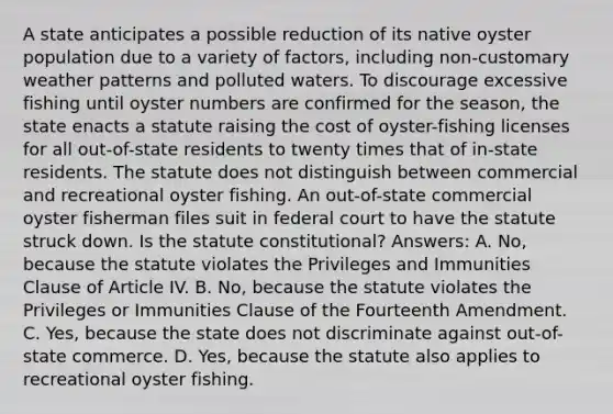 A state anticipates a possible reduction of its native oyster population due to a variety of factors, including non-customary weather patterns and polluted waters. To discourage excessive fishing until oyster numbers are confirmed for the season, the state enacts a statute raising the cost of oyster-fishing licenses for all out-of-state residents to twenty times that of in-state residents. The statute does not distinguish between commercial and recreational oyster fishing. An out-of-state commercial oyster fisherman files suit in federal court to have the statute struck down. Is the statute constitutional? Answers: A. No, because the statute violates the Privileges and Immunities Clause of Article IV. B. No, because the statute violates the Privileges or Immunities Clause of the Fourteenth Amendment. C. Yes, because the state does not discriminate against out-of-state commerce. D. Yes, because the statute also applies to recreational oyster fishing.