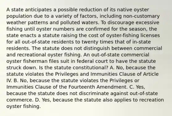 A state anticipates a possible reduction of its native oyster population due to a variety of factors, including non-customary weather patterns and polluted waters. To discourage excessive fishing until oyster numbers are confirmed for the season, the state enacts a statute raising the cost of oyster-fishing licenses for all out-of-state residents to twenty times that of in-state residents. The statute does not distinguish between commercial and recreational oyster fishing. An out-of-state commercial oyster fisherman files suit in federal court to have the statute struck down. Is the statute constitutional? A. No, because the statute violates the Privileges and Immunities Clause of Article IV. B. No, because the statute violates the Privileges or Immunities Clause of the Fourteenth Amendment. C. Yes, because the statute does not discriminate against out-of-state commerce. D. Yes, because the statute also applies to recreation oyster fishing.