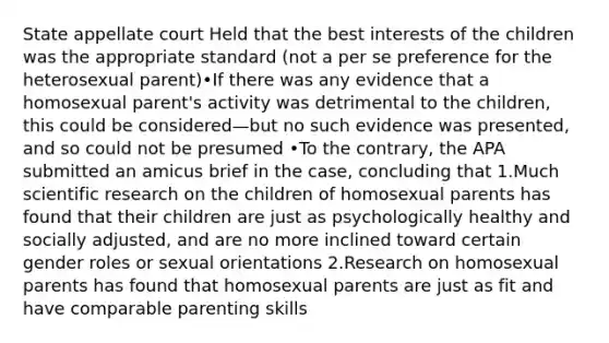 State appellate court Held that the best interests of the children was the appropriate standard (not a per se preference for the heterosexual parent)•If there was any evidence that a homosexual parent's activity was detrimental to the children, this could be considered—but no such evidence was presented, and so could not be presumed •To the contrary, the APA submitted an amicus brief in the case, concluding that 1.Much scientific research on the children of homosexual parents has found that their children are just as psychologically healthy and socially adjusted, and are no more inclined toward certain <a href='https://www.questionai.com/knowledge/kFBKZBlIHQ-gender-roles' class='anchor-knowledge'>gender roles</a> or sexual orientations 2.Research on homosexual parents has found that homosexual parents are just as fit and have comparable parenting skills