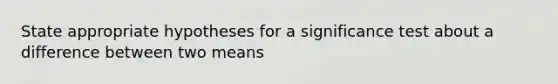 State appropriate hypotheses for a significance test about a difference between two means