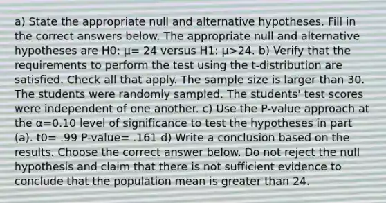 a) State the appropriate null and alternative hypotheses. Fill in the correct answers below. The appropriate null and alternative hypotheses are H0​: μ= 24 versus H1​: μ>24. b) Verify that the requirements to perform the test using the​ t-distribution are satisfied. Check all that apply. The sample size is larger than 30. The students were randomly sampled. The​ students' test scores were independent of one another. c) Use the​ P-value approach at the α=0.10 level of significance to test the hypotheses in part​ (a). t0= .99 P-value= .161 d) Write a conclusion based on the results. Choose the correct answer below. Do not reject the null hypothesis and claim that there is not sufficient evidence to conclude that the population mean is greater than 24.