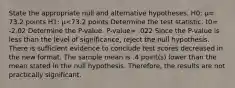 State the appropriate null and alternative hypotheses. H0​: μ= 73.2 points H1​: μ<73.2 points Determine the test statistic. t0= -2.02 Determine the​ P-value. P-value= .022 Since the​ P-value is less than the level of​ significance, reject the null hypothesis. There is sufficient evidence to conclude test scores decreased in the new format. The sample mean is .4 ​point(s) lower than the mean stated in the null hypothesis.​ Therefore, the results are not practically significant.