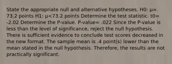 State the appropriate null and alternative hypotheses. H0​: μ= 73.2 points H1​: μ<73.2 points Determine the test statistic. t0= -2.02 Determine the​ P-value. P-value= .022 Since the​ P-value is less than the level of​ significance, reject the null hypothesis. There is sufficient evidence to conclude test scores decreased in the new format. The sample mean is .4 ​point(s) lower than the mean stated in the null hypothesis.​ Therefore, the results are not practically significant.