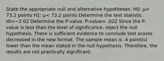 State the appropriate null and alternative hypotheses. H0​: μ= 73.2 points H1​: μ< 73.2 points Determine the test statistic. t0=−2.02 Determine the​ P-value. ​P-value= .022 Since the​ P-value is less than the level of​ significance, reject the null hypothesis. There is sufficient evidence to conclude test scores decreased in the new format. The sample mean is .4 ​point(s) lower than the mean stated in the null hypothesis.​ Therefore, the results are not practically significant.