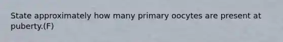 State approximately how many primary oocytes are present at puberty.(F)