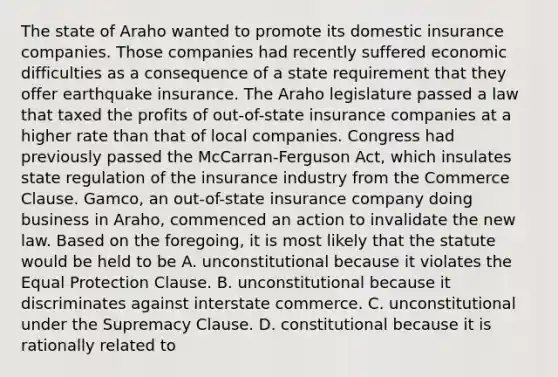 The state of Araho wanted to promote its domestic insurance companies. Those companies had recently suffered economic difficulties as a consequence of a state requirement that they offer earthquake insurance. The Araho legislature passed a law that taxed the profits of out-of-state insurance companies at a higher rate than that of local companies. Congress had previously passed the McCarran-Ferguson Act, which insulates state regulation of the insurance industry from the Commerce Clause. Gamco, an out-of-state insurance company doing business in Araho, commenced an action to invalidate the new law. Based on the foregoing, it is most likely that the statute would be held to be A. unconstitutional because it violates the Equal Protection Clause. B. unconstitutional because it discriminates against interstate commerce. C. unconstitutional under the Supremacy Clause. D. constitutional because it is rationally related to