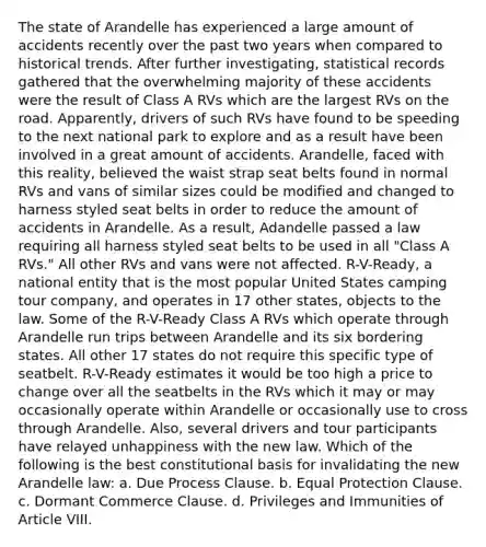 The state of Arandelle has experienced a large amount of accidents recently over the past two years when compared to historical trends. After further investigating, statistical records gathered that the overwhelming majority of these accidents were the result of Class A RVs which are the largest RVs on the road. Apparently, drivers of such RVs have found to be speeding to the next national park to explore and as a result have been involved in a great amount of accidents. Arandelle, faced with this reality, believed the waist strap seat belts found in normal RVs and vans of similar sizes could be modified and changed to harness styled seat belts in order to reduce the amount of accidents in Arandelle. As a result, Adandelle passed a law requiring all harness styled seat belts to be used in all "Class A RVs." All other RVs and vans were not affected. R-V-Ready, a national entity that is the most popular United States camping tour company, and operates in 17 other states, objects to the law. Some of the R-V-Ready Class A RVs which operate through Arandelle run trips between Arandelle and its six bordering states. All other 17 states do not require this specific type of seatbelt. R-V-Ready estimates it would be too high a price to change over all the seatbelts in the RVs which it may or may occasionally operate within Arandelle or occasionally use to cross through Arandelle. Also, several drivers and tour participants have relayed unhappiness with the new law. Which of the following is the best constitutional basis for invalidating the new Arandelle law: a. Due Process Clause. b. Equal Protection Clause. c. Dormant Commerce Clause. d. Privileges and Immunities of Article VIII.