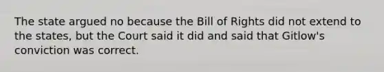 The state argued no because the Bill of Rights did not extend to the states, but the Court said it did and said that Gitlow's conviction was correct.