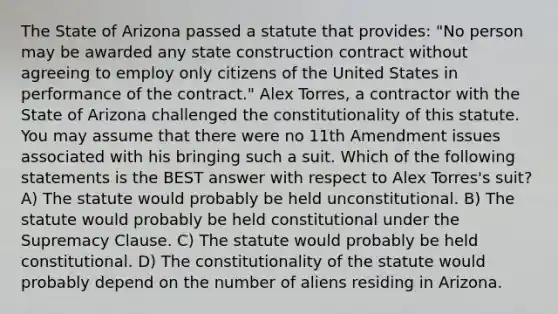 The State of Arizona passed a statute that provides: "No person may be awarded any state construction contract without agreeing to employ only citizens of the United States in performance of the contract." Alex Torres, a contractor with the State of Arizona challenged the constitutionality of this statute. You may assume that there were no 11th Amendment issues associated with his bringing such a suit. Which of the following statements is the BEST answer with respect to Alex Torres's suit? A) The statute would probably be held unconstitutional. B) The statute would probably be held constitutional under the Supremacy Clause. C) The statute would probably be held constitutional. D) The constitutionality of the statute would probably depend on the number of aliens residing in Arizona.