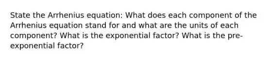 State the Arrhenius equation: What does each component of the Arrhenius equation stand for and what are the units of each component? What is the exponential factor? What is the pre-exponential factor?