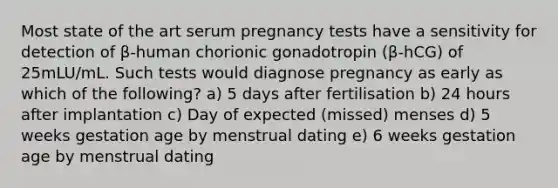 Most state of the art serum pregnancy tests have a sensitivity for detection of β-human chorionic gonadotropin (β-hCG) of 25mLU/mL. Such tests would diagnose pregnancy as early as which of the following? a) 5 days after fertilisation b) 24 hours after implantation c) Day of expected (missed) menses d) 5 weeks gestation age by menstrual dating e) 6 weeks gestation age by menstrual dating