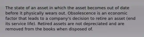 The state of an asset in which the asset becomes out of date before it physically wears out. Obsolescence is an economic factor that leads to a company's decision to retire an asset (end its service life). Retired assets are not depreciated and are removed from the books when disposed of.