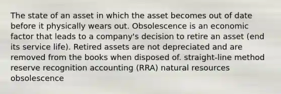 The state of an asset in which the asset becomes out of date before it physically wears out. Obsolescence is an economic factor that leads to a company's decision to retire an asset (end its service life). Retired assets are not depreciated and are removed from the books when disposed of. straight-line method reserve recognition accounting (RRA) <a href='https://www.questionai.com/knowledge/k6l1d2KrZr-natural-resources' class='anchor-knowledge'>natural resources</a> obsolescence