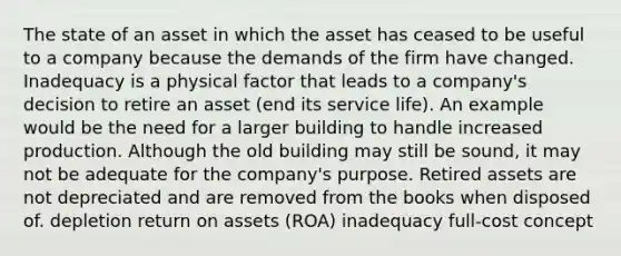 The state of an asset in which the asset has ceased to be useful to a company because the demands of the firm have changed. Inadequacy is a physical factor that leads to a company's decision to retire an asset (end its service life). An example would be the need for a larger building to handle increased production. Although the old building may still be sound, it may not be adequate for the company's purpose. Retired assets are not depreciated and are removed from the books when disposed of. depletion return on assets (ROA) inadequacy full-cost concept