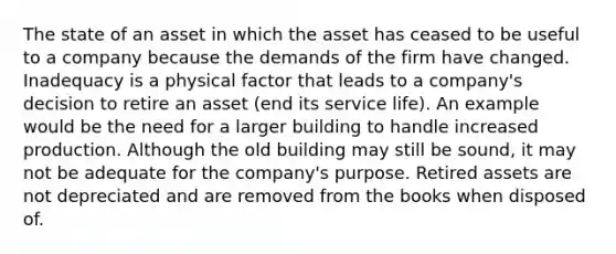 The state of an asset in which the asset has ceased to be useful to a company because the demands of the firm have changed. Inadequacy is a physical factor that leads to a company's decision to retire an asset (end its service life). An example would be the need for a larger building to handle increased production. Although the old building may still be sound, it may not be adequate for the company's purpose. Retired assets are not depreciated and are removed from the books when disposed of.