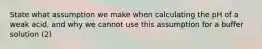 State what assumption we make when calculating the pH of a weak acid, and why we cannot use this assumption for a buffer solution (2)