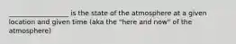 __________________ is the state of the atmosphere at a given location and given time (aka the "here and now" of the atmosphere)