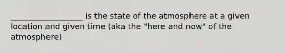 __________________ is the state of the atmosphere at a given location and given time (aka the "here and now" of the atmosphere)