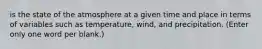 is the state of the atmosphere at a given time and place in terms of variables such as temperature, wind, and precipitation. (Enter only one word per blank.)