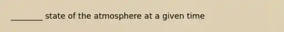 ________ state of the atmosphere at a given time