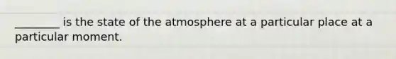 ________ is the state of the atmosphere at a particular place at a particular moment.