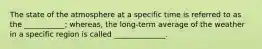 The state of the atmosphere at a specific time is referred to as the ___________; whereas, the long-term average of the weather in a specific region is called ______________.